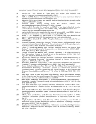 International Journal of Network Security & Its Applications (IJNSA), Vol.5, No.6, November 2013
11
[4] itsecurity.com. (2007, January 4). Create yyour own security audit. Retrieved from
http://www.itsecurity.com/features/it-security-audit-010407/
[5] MCS, M. S. (2007). Business continuity planning: best practices for yyour organization. Retrieved
from http://www.mcsmanagement.com/WhitepapersUpload
[6] Microsoft. (2011). Access control best practices. Retrieved from http://technet.microsoft.com/en-
us/library/cc778399(WS.10).aspx
[7] Microsoft. (2011). Auditing security events best practices. Retrieved from
http://technet.microsoft.com/en-us/library/cc778162(WS.10).aspx
[8] Musil, S. (2011, November 1). 'socialbots' steal 250gb of user data in Facebook invasion.
Cnet.com, Retrieved from http://news.cnet.com/8301-1009_3- 20128808-83/socialbots-steal-
250gb-of-user-data-in-facebook-invasion/?tag=txt;title
[9] onpoint. (n.d.). Incorporating security into the system development life cycle(SDLC). Retrieved
from http://www.onpointcorp.com/documents/Security_in_the_SDLC.pdf
[10] Xavier, G. (2011, September 18). Specifications for cat5, cat6 and cat6e cables. Retrieved from
http://www.ehow.com/about_6521486_specifications-cat5_-cat6-cat6e-cables.html
[11] Whitman, M. E., &Mattord, H. J. (2011). Principles of information security. (4th ed.). Cyourse
Technology Ptr.
[12] Henderson, James and Rahman, Syed (Shawon); " Working Virtually and Challenges that must be
overcome in today’s Economic Downturn"; International Jyournal of Managing Information
Technology (IJMIT); ISSN : 0975-5586 (Online) ;0975-5926 (Print)
[13] Dreelin, S., Gregory and Rahman, Syed (Shawon);“ Enterprise Security Risk Plan for Small
Business”; International Jyournal of Computer Networks & Communications (IJCNC), ISSN :
0974 – 9322 [Online] ; 0975- 2293 [Print])
[14] Donahue, Kimmarie and Rahman, Syed (Shawon); “Healthcare IT: Is yyour Information at
Risk?”;International Jyournal of Network Security & Its Applications (IJNSA), Vol.4, No.5,
September 2012, ISSN:0974-9330(online); 0975-
[15] Rice, Lee and Rahman, Syed (Shawon); “Non-Profit Organizations’ need to Address Security for
Effective Government Contracting”; International Jyournal of Network Security & Its
Applications (IJNSA), Vol.4, No.4, July 2012
[16] Neal, David and Rahman, Syed (Shawon); “Video Surveillance in the Cloud?”; The International
Jyournal of Cryptography and Information Security (IJCIS), Vol.2, No.3, September 2012
[17] Halton, Michael and Rahman, Syed (Shawon); "The Top 10 Best Cloud-Security Practices in
Next-Generation Networking"; International Jyournal of Communication Networks and
Distributed Systems (IJCNDS); Special Issue on: "Recent Advances in Next-Generation and
Resyource-Constrained Converged Networks", Vol. 8, Nos. ½, 2012, Pages:70-84, ISSN: 1754-
3916
[18] Amin, Syed; Pathan, Al-Sakib, and Rahman, Syed (Shawon);" Special Issue on Recent Advances
in Next-Generation and Resyource-Constrained Converged Networks" ,International Jyournal of
Communication Networks and Distributed Systems (IJCNDS)
[19] Mohr, Stephen and Rahman, Syed (Shawon);“IT Security Issues within the Video Game Industry”;
International Jyournal of Computer Science & Information Technology (IJCSIT), Vol 3, No 5, Oct
2011, ISSN:0975-3826
[20] Dees, Kyle and Rahman, Syed (Shawon);“Enhancing Infrastructure Security in Real Estate”;
International Jyournal of Computer Networks & Communications (IJCNC), Vol.3, No.6, Nov.
2011
[21] Hood, David and Rahman, Syed (Shawon);“IT Security Plan for Flight Simulation Program”;
International Jyournal of Computer Science, Engineering and Applications (IJCSEA), Vol.1, No.5,
October 2011
[22] Schuett, Maria and Rahman, Syed (Shawon); “Information Security Synthesis in Online
Universities”; International Jyournal of Network Security & Its Applications (IJNSA), Vol.3, No.5,
Sep 2011
[23] Jungck, Kathleen and Rahman, Syed (Shawon); " Cloud Computing Avoids Downfall of
Application Service Providers";International Jyournal of Information Technology Convergence
and services (IJITCS), Vol.1, No.3, June 2011
[24] Slaughter, Jason and Rahman, Syed (Shawon); " Information Security Plan for Flight Simulator
Applications"; International Jyournal of Computer Science & Information Technology (IJCSIT),
Vol. 3, No 3, June 2011
 