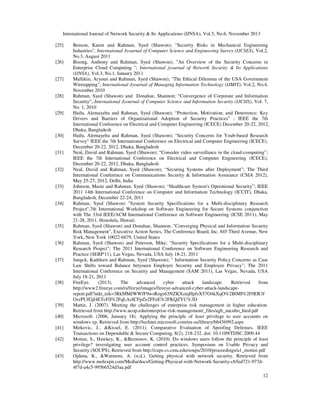 International Journal of Network Security & Its Applications (IJNSA), Vol.5, No.6, November 2013
12
[25] Benson, Karen and Rahman, Syed (Shawon); "Security Risks in Mechanical Engineering
Industries", International Jyournal of Computer Science and Engineering Survey (IJCSES), Vol.2,
No.3, August 2011
[26] Bisong, Anthony and Rahman, Syed (Shawon); "An Overview of the Security Concerns in
Enterprise Cloud Computing "; International jyournal of Network Security & Its Applications
(IJNSA), Vol.3, No.1, January 2011
[27] Mullikin, Aryoun and Rahman, Syed (Shawon); "The Ethical Dilemma of the USA Government
Wiretapping"; International Jyournal of Managing Information Technology (IJMIT); Vol.2, No.4,
November 2010
[28] Rahman, Syed (Shawon) and Donahue, Shannon; “Convergence of Corporate and Information
Security”; International Jyournal of Computer Science and Information Security (IJCSIS), Vol. 7,
No. 1, 2010
[29] Hailu, Alemayehu and Rahman, Syed (Shawon); “Protection, Motivation, and Deterrence: Key
Drivers and Barriers of Organizational Adoption of Security Practices” ; IEEE the 7th
International Conference on Electrical and Computer Engineering (ICECE) December 20-22, 2012,
Dhaka, Bangladesh
[30] Hailu, Alemayehu and Rahman, Syed (Shawon); “Security Concerns for Youb-based Research
Survey” IEEE the 7th International Conference on Electrical and Computer Engineering (ICECE),
December 20-22, 2012, Dhaka, Bangladesh
[31] Neal, David and Rahman, Syed (Shawon); “Consider video surveillance in the cloud-computing”;
IEEE the 7th International Conference on Electrical and Computer Engineering (ICECE),
December 20-22, 2012, Dhaka, Bangladesh
[32] Neal, David and Rahman, Syed (Shawon); “Securing Systems after Deployment”; The Third
International Conference on Communications Security & Information Assurance (CSIA 2012),
May 25-27, 2012, Delhi, India
[33] Johnson, Mazie and Rahman, Syed (Shawon); “Healthcare System's Operational Security”; IEEE
2011 14th International Conference on Computer and Information Technology (ICCIT), Dhaka,
Bangladesh, December 22-24, 2011
[34] Rahman, Syed (Shawon) "System Security Specifications for a Multi-disciplinary Research
Project",7th International Workshop on Software Engineering for Secure Systems conjunction
with The 33rd IEEE/ACM International Conference on Software Engineering (ICSE 2011), May
21-28, 2011, Honolulu, Hawaii.
[35] Rahman, Syed (Shawon) and Donahue, Shannon; "Converging Physical and Information Security
Risk Management", Executive Action Series, The Conference Board, Inc. 845 Third Avenue, New
York, New York 10022-6679, United States
[36] Rahman, Syed (Shawon) and Peterson, Mike; "Security Specifications for a Multi-disciplinary
Research Project"; The 2011 International Conference on Software Engineering Research and
Practice (SERP'11), Las Vegas, Nevada, USA July 18-21, 2011
[37] Jungck, Kathleen and Rahman, Syed (Shawon); " Information Security Policy Concerns as Case
Law Shifts toward Balance betyouen Employer Security and Employee Privacy"; The 2011
International Conference on Security and Management (SAM 2011), Las Vegas, Nevada, USA
July 18-21, 2011
[38] FireEye. (2013). The advanced cyber attack landscape. Retrieved from
http://www2.fireeye.com/rs/fireye/images/fireeye-advanced-cyber-attack-landscape-
report.pdf?mkt_tok=3RkMMJWWfF9wsRogs63NZKXonjHpfsX57O4kXqO%2BlMI%2F0ER3f
OvrPUfGjI4ETcFlI%2FqLAzICFpZo2FFeE%2FKQZYU%3D
[39] Mattie, J. (2007). Meeting the challenges of enterprise risk management in higher education.
Retrieved from http://www.ucop.edu/enterprise-risk-management/_files/agb_nacubo_hied.pdf
[40] Microsoft. (2006, January 18). Applying the principle of least privilege to user accounts on
windows xp. Retrieved from http://technet.microsoft.com/en-us/library/bb456992.aspx
[41] Mirkovic, J., &Kissel, E. (2011). Comparative Evaluation of Spoofing Defenses. IEEE
Transactions on Dependable & Secure Computing, 8(2), 218-232. doi: 10.1109/TDSC.2009.44
[42] Motiee, S., Hawkey, K., &Beznosov, K. (2010). Do windows users follow the principle of least
privilege? investigating user account control practices. Symposium on Usable Privacy and
Security (SOUPS), Retrieved from http://cups.cs.cmu.edu/soups/2010/proceedings/a1_motiee.pdf
[43] Ojdana, K., &Watmore, A. (n.d.). Getting physical with network security. Retrieved from
http://www.molexpn.com/Media/docs/Getting-Physical-with-Network-Security-cb5ed721-977d-
4f7d-a4c5-995b6524d3aa.pdf
 
