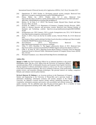 International Journal of Network Security & Its Applications (IJNSA), Vol.5, No.6, November 2013
13
[44] Oppenheimer, P. (2010, October 4). Developing network security strategies. Retrieved from
http://www.ciscopress.com/articles/article.asp?p=1626588&seqNum=2
[45] Penton Media, Inc. (2013). Product news for it pros. Retrieved from
http://youb.ebscohost.com.library.capella.edu/ehost/pdfvieyour/pdfvieyour?sid=3bd71d26-decb-
40d3-8461-320c892b96a9@sessionmgr10&vid=9&hid=25
[46] Ritchey, D., & Clark, S. C. (2012). The Security Leader: Beyond Guns, Guards and Gates.
Security, 49(6), 16-18,20.
[47] Scarfone, K., &Mell, P. U.S. Department of Commerce, Computer Security Division. (2007).
Guide to intrusion detection and prevention systems. Retrieved from National Institute of
Standards and Technology youbsite: http://csrc.nist.gov/publications/nistpubs/800-94/SP800-
94.pdf
[48] Scmagazineus.com. (2012, January). 2012 sc awards. Scmagazineus.com, 22(1), 36-38. Retrieved
from http://awards.scmagazine.com/winners/2012
[49] Snyder, J. (2011). Cisco sets the bar for mobile security. Network World, 28, 23-28. Retrieved
from
http://ezproxy.library.capella.edu/login?url=http://search.ebscohost.com/login.aspx?direct=true&d
b=iih&AN=59648975&site=ehost-live&scope=site
[50] SuccessFactors. (2013). Successfactors. Retrieved from
https://performancemanager4.successfactors.com/login
[51] Teller, T. (2012, December 5). The biggest cybersecurity threats of 2013. Retrieved from
http://www.forbes.com/sites/ciocentral/2012/12/05/the-biggest-cybersecurity-threats-of-2013-2/
[52] Ullah, F., & Tariq, W. (2011). Operating System Based Analysis of Security Tools for Detecting
Suspicious Events in Network Traffic. International Jyournal of Computer Science Issues (IJCSI),
8(6), 418-422.
[53] Wireshark Foundation. (n.d.). Retrieved from http://www.wireshark.org/
Authors Bio:
Margie S. Toddis the Chief Technology Officer for an industrial distributor in the greater
Philadelphia region. She has a B.A. degree from the University of Connecticut. Margie is
currently pursuing a Ph.D. in Information Security and Assurance from Capella University.
She has expertise in software and hardware analysis as well as over 18 years of experience
in the field of information technology. She serves on Board of Advisors, writes professional
product reviews, and researches emerging technologies. Her personal interests are reading, competitive
billiards, and volunteer work for police charities
Dr.Syed (Shawon) M. Rahman is an Associate professor in the Department of Computer
Science and Engineering at the University of Hawaii-Hilo and a part-time faculty of
information Technology, information assurance and security program at the Capella
University. Dr. Rahman’s research interests include software engineering education, data
visualization, information assurance and security, web accessibility, and software testing and
quality assurance. He has published more than 90 peer-reviewed papers. He is a member of many
professional organizations including ACM, ASEE, ASQ, IEEE, and UPE..
 