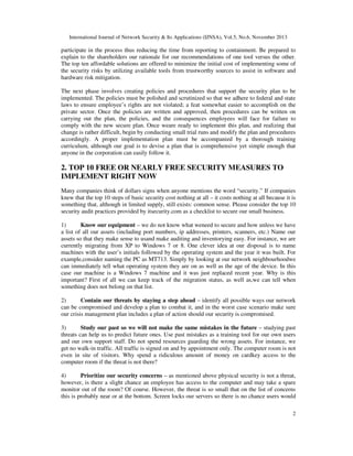 International Journal of Network Security & Its Applications (IJNSA), Vol.5, No.6, November 2013
2
participate in the process thus reducing the time from reporting to containment. Be prepared to
explain to the shareholders our rationale for our recommendations of one tool versus the other.
The top ten affordable solutions are offered to minimize the initial cost of implementing some of
the security risks by utilizing available tools from trustworthy sources to assist in software and
hardware risk mitigation.
The next phase involves creating policies and procedures that support the security plan to be
implemented. The policies must be polished and scrutinized so that we adhere to federal and state
laws to ensure employee’s rights are not violated; a feat somewhat easier to accomplish on the
private sector. Once the policies are written and approved, then procedures can be written on
carrying out the plan, the policies, and the consequences employees will face for failure to
comply with the new secure plan. Once weare ready to implement this plan, and realizing that
change is rather difficult, begin by conducting small trial runs and modify the plan and procedures
accordingly. A proper implementation plan must be accompanied by a thorough training
curriculum, although our goal is to devise a plan that is comprehensive yet simple enough that
anyone in the corporation can easily follow it.
2. TOP 10 FREE OR NEARLY FREE SECURITY MEASURES TO
IMPLEMENT RIGHT NOW
Many companies think of dollars signs when anyone mentions the word “security.” If companies
knew that the top 10 steps of basic security cost nothing at all – it costs nothing at all because it is
something that, although in limited supply, still exists: common sense. Please consider the top 10
security audit practices provided by itsecurity.com as a checklist to secure our small business.
1) Know our equipment – we do not know what weneed to secure and how unless we have
a list of all our assets (including port numbers, ip addresses, printers, scanners, etc.) Name our
assets so that they make sense to usand make auditing and inventorying easy. For instance, we are
currently migrating from XP to Windows 7 or 8. One clever idea at our disposal is to name
machines with the user’s initials followed by the operating system and the year it was built. For
example,consider naming the PC as MT713. Simply by looking at our network neighbourhoodwe
can immediately tell what operating system they are on as well as the age of the device. In this
case our machine is a Windows 7 machine and it was just replaced recent year. Why is this
important? First of all we can keep track of the migration status, as well as,we can tell when
something does not belong on that list.
2) Contain our threats by staying a step ahead – identify all possible ways our network
can be compromised and develop a plan to combat it, and in the worst case scenario make sure
our crisis management plan includes a plan of action should our security is compromised.
3) Study our past so we will not make the same mistakes in the future – studying past
threats can help us to predict future ones. Use past mistakes as a training tool for our own users
and our own support staff. Do not spend resources guarding the wrong assets. For instance, we
get no walk-in traffic. All traffic is signed on and by appointment only. The computer room is not
even in site of visitors. Why spend a ridiculous amount of money on cardkey access to the
computer room if the threat is not there?
4) Prioritize our security concerns – as mentioned above physical security is not a threat,
however, is there a slight chance an employee has access to the computer and may take a spare
monitor out of the room? Of course. However, the threat is so small that on the list of concerns
this is probably near or at the bottom. Screen locks our servers so there is no chance users would
 