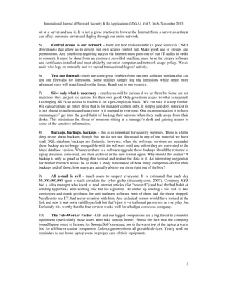 International Journal of Network Security & Its Applications (IJNSA), Vol.5, No.6, November 2013
3
sit at a server and use it. It is not a good practice to browse the Internet from a server as a threat
can affect our main server and deploy through our entire network.
5) Control access to our network – there are free toolsavailable (a good source is CNET
downloads) that allow us to design our own access control list. Make good use of groups and
permissions. Any employee requiring access via Internet must pass one of our IT audits in order
to connect. It must be done from an employer provided machine, must have the proper software
and certificates installed and must abide by our strict computer and network usage policy. We do
audit who logs on remotely and we record transactional logs of activity.
6) Test our firewall – there are some great freebies from our own software vendors that can
test our firewalls for intrusions. Some utilities simply log the intrusions while other more
advanced ones will react based on the threat. Reach out to our vendors.
7) Give only what is necessary – employees will be curious if we let them be. Some are not
malicious they are just too curious for their own good. Only give them access to what is required.
Do employ NTFS so access to folders is on a per-employee basis. We can take it a step further.
We can designate an entire drive that is for manager content only. It simply just does not exist (it
is not shared to authenticated users) nor is it mapped to everyone. One recommendation is to have
ourmanagers’ get into the good habit of locking their screens when they walk away from their
desks. This minimizes the threat of someone sitting at a manager’s desk and gaining access to
some of the sensitive information.
8) Backups, backups, backups – this is so important for security purposes. There is a little
dirty secret about backups though that we do not see discussed in any of the material we have
read. SQL database backups are fantastic, however, when the software versions are upgraded
those backup are no longer compatible with the software until and unless they are converted to the
latest database version. Whenever there is a software upgrade those backups should be restored to
a play database, converted, and then archived in the new format again. Why should this matter? A
backup is only as good as being able to read and restore the data in it. An interesting suggestion
for further research would be to make a study nationwide of how many companies do test their
backups and of those, how many are actually able to use them right out of the box?
9) All e-mail is evil – teach users to suspect everyone. It is estimated that each day
55,000,000,000 spam e-mails circulate the cyber globe (itsecurity.com, 2007). Company XYZ
had a sales manager who loved to read internet articles (for “research”) and had the bad habit of
sending hyperlinks with nothing else but his signature. He ended up sending a bad link to two
employees and thank goodness for anti malware software both of them had the threat stopped.
Needless to say I.T. had a conversation with him. Any technical person would have looked at the
link and new it was not a valid hyperlink but that’s just it – a technical person not an everyday Joe.
Definitely it is worthy but the free version works well for a budget conscious company.
10) The Tele-Worker Factor –kids and our legged companions are a big threat to computer
equipment (particularly those users who take laptops home). Stress the fact that the company
issued laptop is not to be used for SpongeBob’s revenge, nor is the warm top of the laptop a warm
bed for a feline or canine companion. Enforce passwords on all portable devices. Yearly send out
reminders to our home laptop users on proper care of their equipment.
 