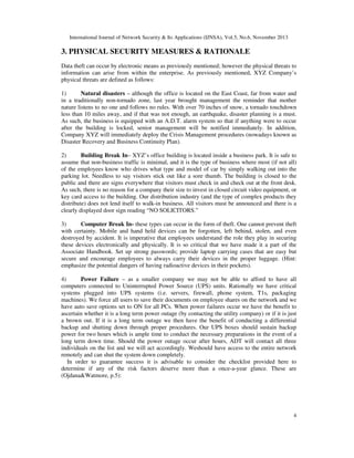 International Journal of Network Security & Its Applications (IJNSA), Vol.5, No.6, November 2013
4
3. PHYSICAL SECURITY MEASURES & RATIONALE
Data theft can occur by electronic means as previously mentioned; however the physical threats to
information can arise from within the enterprise. As previously mentioned, XYZ Company’s
physical threats are defined as follows:
1) Natural disasters – although the office is located on the East Coast, far from water and
in a traditionally non-tornado zone, last year brought management the reminder that mother
nature listens to no one and follows no rules. With over 70 inches of snow, a tornado touchdown
less than 10 miles away, and if that was not enough, an earthquake, disaster planning is a must.
As such, the business is equipped with an A.D.T. alarm system so that if anything were to occur
after the building is locked, senior management will be notified immediately. In addition,
Company XYZ will immediately deploy the Crisis Management procedures (nowadays known as
Disaster Recovery and Business Continuity Plan).
2) Building Break In– XYZ’s office building is located inside a business park. It is safe to
assume that non-business traffic is minimal, and it is the type of business where most (if not all)
of the employees know who drives what type and model of car by simply walking out into the
parking lot. Needless to say visitors stick out like a sore thumb. The building is closed to the
public and there are signs everywhere that visitors must check in and check out at the front desk.
As such, there is no reason for a company their size to invest in closed circuit video equipment, or
key card access to the building. Our distribution industry (and the type of complex products they
distribute) does not lend itself to walk-in business. All visitors must be announced and there is a
clearly displayed door sign reading “NO SOLICITORS.”
3) Computer Break In- these types can occur in the form of theft. One cannot prevent theft
with certainty. Mobile and hand held devices can be forgotten, left behind, stolen, and even
destroyed by accident. It is imperative that employees understand the role they play in securing
these devices electronically and physically. It is so critical that we have made it a part of the
Associate Handbook. Set up strong passwords; provide laptop carrying cases that are easy but
secure and encourage employees to always carry their devices in the proper luggage. (Hint:
emphasize the potential dangers of having radioactive devices in their pockets).
4) Power Failure – as a smaller company we may not be able to afford to have all
computers connected to Uninterrupted Power Source (UPS) units. Rationally we have critical
systems plugged into UPS systems (i.e. servers, firewall, phone system, T1s, packaging
machines). We force all users to save their documents on employee shares on the network and we
have auto save options set to ON for all PCs. When power failures occur we have the benefit to
ascertain whether it is a long term power outage (by contacting the utility company) or if it is just
a brown out. If it is a long term outage we then have the benefit of conducting a differential
backup and shutting down through proper procedures. Our UPS boxes should sustain backup
power for two hours which is ample time to conduct the necessary preparations in the event of a
long term down time. Should the power outage occur after hours, ADT will contact all three
individuals on the list and we will act accordingly. Weshould have access to the entire network
remotely and can shut the system down completely.
In order to guarantee success it is advisable to consider the checklist provided here to
determine if any of the risk factors deserve more than a once-a-year glance. These are
(Ojdana&Watmore, p.5):
 