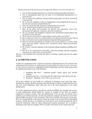 International Journal of Network Security & Its Applications (IJNSA), Vol.5, No.6, November 2013
5
1. Can we detect [unauthorized] devices in real time including their physical location?
2. Can we automatically detect the root cause of an unscheduled disconnection of a
critical device?
3. Can we enforce the compliance with prescribed security policy of a device connecting
to the network?
4. Do we have the capability to deny an unauthorised or non-compliant device access to
the network to prevent a potential threat risk?
5. Does our security plan take the physical infrastructure into account?
6. Is our network layout designed to be secure from intrusion?
7. Have all the policy and procedures for physical and connectivity access been
documented for employees, contractors and service technicians?
8. Do our consultants and installation contractors have documented security policies and
procedures in-line with mine?
9. Do our mission critical devices require higher security media such as fibre?
10. How would we be aware of a security breach in our physical network and shut it down?
11. Does our disaster recovery plan incorporate structured cabling requirements?
12. Does our network infrastructure use products with security features (i.e. [color] coded
patch cords and modules, locking covers, termination mounts and/or pre-terminated
fibre products)?
13. Do we have a real time schematic of the structured cabling installation including active
ports?
14. Are all of our [organization’s] floor-plans, hub-room drawings and port assignment
documents up to date and in a secure location?
This list is not exhaustive but it provides the basics to develop a specific plan for our unique
situation.
4. AUTHENTICATION
Another risk management factor is both user and process authentication (not to be confused with
authorization discussed later on). Authentication is used to define two types of access: user access
as well as devices or processes. (Oppenheimer,2010) Traditionally users have made up passwords
for authentication based on one of the following:
1. Something they know – significant people’s names, places, pets, favorite
numbers
2. Something they have – entry keycards, bar-coded access cards, picture card, pin
3. Biometric – fingerprint, voice, retina scan, access code
All of these methods are discoverable by a multitude of techniques, some easier than others,
including key logging, phishing, hijacking, data theft through accidental or purposeful discovery,
and even social engineering. These risks have led to the recent deployment of two factor
authentication.
Two factor authentication pioneers, SecurEnvoy and PasswordBank, have brought such services
to cloud authentication. Penton Media Inc, presents an example on how these two partners
collaborate to provide customers with such authentication. Users log onto one website with a
traditional user defined parameter, and then the partnered companies provide the second factor
utilizing SMS messaging to verify the identity. They list two benefits to having this convenience.
First, it is managed purely on the cloud so it frees the worker to move about in the current global
economy, second, the user is not handed any of the data to carry around increasing the risk of
losing the information. With two factor authentication gaining momentum, this is actually a
technology on the radar for Company XYZ to consider in the future for the outside sales team.
 