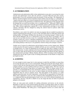 International Journal of Network Security & Its Applications (IJNSA), Vol.5, No.6, November 2013
6
5. AUTHORIZATION
Authentication and authorization differ in that authentication occurs prior to accessing the secure
network and authorization occurs after the network is accessed. Microsoft and most security
professionals (if not all) recommend using the principle of least privilege. The Department of
Defense Trusted Computer System Evaluation Criteria defines least privilege as “a principle that
“requires that each subject in a system be granted the most restrictive set of privileges (or loyoust
clearance) needed for the performance of authorized tasks. The application of this principle limits
the damage that can result from accident, error, or unauthorized use.” (Microsoft, 2006) In other
words, give access exclusively to what the user absolutely needs to perform their duties, nothing
else. Older software applications required PCs to have administrative privileges to run certain
software. Nowadays that has changed by setting the controls based on policies rather than
administrative access.
Nevertheless, users need to be curbed to not only run programs that are suitable for productivity
without compromising the network, or access to files and folders that are within their domain and
nothing further. At Company XYZthey have the practice of restricting manager’s folders to only
those with the Managers role. It is a shared drive so the drive only shows on manager’s PCs so
users do not even know the drive exists. It is worthwhile mentioning that although this is good
enough to curtail user’s access, it should be mandated that, as mentioned earlier, when manager’s
step away from their PCs for an extended time, they lock their screens or the user is setup with an
auto locking desktop so that access is not granted by someone sitting at the manager’s location.
Another area of concern for authorization and privileged accounts involves laptop users. Mobile
workers may have the need to connect to multiple networks, go across continents, download data
to portable drives, etc. Some IT departments do not apply the same rules to laptops as they do
their infrastructures. A study conducted at the University of British Columbia found that all of the
users in their study did not practice the least privilege principle and allowed all their laptops to
have administrative privileges. (Motiee, Hawkey, Beznosv, 2010) According to their findings this
alarming fact may be due in part to lack of training professionals on the benefits of using lower
privileged accounts.
6. AUDITING
It is not enough to restrict usage, but it is also necessary to audit files and folders to ensure there
are no loops that allow users to access restricted files. Before discussing the topic though, There’s
a need to clarify the fact that data stored on the Company XYZ network is considered intellectual
company property. As such, anything stored on its server is company policy. This fact is part of
the Computer and Network Usage policy at Company XYZ. When we design systems for the
network it is recommended that we force all business software to automatically save the work to
the employee’s shared drive on the server. In order to balance the network load there are certain
departments that are saved in separate servers. The dual purpose of this practice is to make
auditing somewhat easier, but more importantly, so that the files are guaranteed to be backed up.
When a PC is deployed to a user, he or she is trained on their responsibility for the tool. As such,
it is emphasized that any personal property found on the server will be deleted immediately (no
negotiations), and also, if the PC is rebuilt we use one image that does not allow for personal
property to be restored.
There are some great tools available for auditing information and devices on the network.
Regardless of what tool is used, practice human spot checks in strategic places where we suspect
users “temporarily stash” temporary or junk information. In order to do spot checks we can use a
utility named WinDirStat. The utility gives a visual depiction of drives as it colour codes file
 