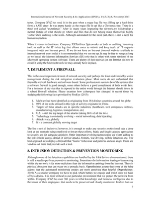 International Journal of Network Security & Its Applications (IJNSA), Vol.5, No.6, November 2013
7
types. Company XYZ has used it in the past when a rogue log file was filling up a hard drive
form a RAID array. It was pretty handy as the rogue file lit up like a Christmas tree. There is a
third tool called “experience.” After so many years inspecting the network,we willdevelop a
mental picture of what should go where and files that do not belong make themselves highly
visible when auditing is the norm. Although automated for the most part, there is still a need for
human inspection.
When it comes to hardware, Company XYZutilizes Spiceworks as both an auditing, inventory
tool, as well as the IT ticket log that allows users to submit and keep track of IT requests
integrated with our Intranet portal. If we do not have an Intranet (internal website available to
internal network users only) it is recommended that we set one up. It may be free to setup as long
as we install the Internet Information Services (IIS) role that is often with some versions of the
Microsoft operating system software. There are plenty of free tutorials on the Internet on how to
create it using the Microsoft tools we may already have in place.
7. IMPLEMENT A FIREWALL
This is the most important element of network security and perhaps the least understood by senior
management during the risk mitigation evaluation phase. Most users do not understand that
firewalls are both hardware and software based. Some professionals seem to be of the opinion that
a software firewall is good enough, some others believe a good compliment of both works best.
For a business of any size that is exposed to the entire world through the Internet should invest in
a robust firewall solution. Please examine how cyberspace has changed in recent times by
studying the following facts provided by FireEye (2013):
1. Malware has been identified as originating from 184 distinct countries around the globe.
2. 89% of the tools utilized in this type of activity originated in China
3. Targets of these attacks are in specific industries (healthcare, tech companies, utilities,
manufacturing, logistics, transportation, etc)
4. U.S. is still the top target of the attacks (taking 66% of all the hits)
5. Technology is constantly evolving – social networking, data hijacking
6. Attacks vary globally
7. It is a constant globally moving target
The list is not all inclusive; however, it is enough to make any security professional take a deep
look at the methods being employed to thwart these efforts. Static and single targeted approaches
to security are not adequate anymore. Other important evolving technologies are worth adding to
the list: remote access, denial of service attacks, botnets, war driving, mobile infection, etc. The
best approach is to deploy a firewall that “learns” behaviour and patterns and can adapt. There are
vendors out there that provide such a tool.
8. INTRUSION DETECTION & PREVENTION MONITORING
Although some of the detection capabilities are handled by the ASA device aforementioned, there
is still a need to perform preventive monitoring. Sometimes the information leaving or transacting
within the network is far more malicious than the information arriving from the Internet. There is
physical detection that can occur on a sporadic basis. Oppenheimer asserts that some of the false
alarms that the automated monitoring creates are more annoying than helpful (Oppenheimer,
2010) As a smaller company we have to pick which battles we engage and which ones we hand
off to a device. It is more critical in our particular environment that we protect the network from
within. Company XYZ has over 360 years in tribal knowledge and business intelligence due to
the tenure of their employees; that needs to be preserved and closely monitored. Realize that our
 