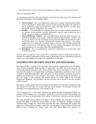 International Journal of Network Security & Its Applications (IJNSA), Vol.5, No.6, November 2013
8
efforts are mostly preventive.
A comprehensive preventive plan must take into account the four major areas of the detection and
prevention technologies (Scarfone&Mell, 2007):
1) Network Based – this is accomplished by using tools to analyse internal network traffic,
such as Wireshark™, which tracks every bit of data moving throughout the network. It
can be deployed in single and promiscuous mode. The latter monitors all traffic going
through the network as opposed to one system.
2) Wireless – if we decide that our corporate policy does not allow wireless connections to
the network so the problems normally encountered with this type of threat are not a
“battle” we care to engage as mentioned above.
3) Network Behaviour Analysis – this is accomplished by analysing traffic arriving at our
firewall for problems such as policy violations, denial of service attacks, malware, war
driving, etc. Partner up with our Internet Service Provider (ISP) who provides we with a
service that allows us to log onto ourconnection (whatever that may be – some legacy
products are not as advanced) to monitor usage at any given time. The ISP monitors the
traffic on their own as well and they notify us if our average consumption varies beyond
certain parameters we set in place when they installed their line.
4) Host-Based – this is accomplished by monitoring a defined host or service from a host
for problems as well.
All these tools are required in order to provide a comprehensive plan to monitor the network for
intruders. It would be irresponsible if factors such as performance, service expectations, technical
support, cost, and training are not taken into consideration into the plan.
9.INFORMATION SECURITY POLICIES AND PROCEDURES
The biggest hurdle is creating all encompassing security policies and procedures that will address
every situation imaginable. Realizing that it is impossible to be 100% safe all the time, the task
will actually become somewhat easier. Start with the most obvious and build on it. We do not
want to be the target of every attack before developing a comprehensive plan but we have to start
somewhere. Both Microsoft (MCS, 2007) and the C.I.A. have templates of policies that can be
adopted and modified to fit each enterprise. The policies will in turn dictate the procedures as
these are unique to each company. Our security policies are clearly stated in our Associate
Employment Handbook. The procedures are then governed and reviewed by our ISO certified
quality program.
Information security policies must be first discussed and agreed to by the entire management staff.
The policies set forth must be in tune with the current industry. For instance, examine the
following social engineering policy. Even though we say:
“XYZ Company, Inc. is increasingly exploring how online discourse through Social Media can
empower XYZ Company, Inc. as an industry leader. It is very much in the XYZ Company, Inc
interest to be aware of and participate in this sphere of information, interaction and idea exchange.
The same principles and guidelines that apply to XYZ Company, Inc associates’ activities in
general also apply to employees’ Social Media activities via Facebook, MySpace, LinkedIn,
YouTube, Plaxo, Twitter, etc. Social media describes the online technologies and practices that
people use to share opinions, insights, experiences, and perspectives. Social media can take many
different forms, including text, images, audio, and video. Social Media sites typically use
 