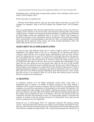 International Journal of Network Security & Its Applications (IJNSA), Vol.5, No.6, November 2013
9
technologies such as websites, blogs, message boards, podcasts, wikis, and blogs to allow users to
interact” (XYZ Company, 2012).
On the same policy we explicitly state:
“Personal Social Media activities must not take place during work hours or using XYZ
Company, Inc equipment. Refer to the XYZ Company, Inc Computer Policy” (XYZ Company,
2012).
They are not Neanderthals, they obviously understand that social media is here to stay. However,
Company XYZ’s industry is not well served by social interaction with the public. They provide
sealing solutions to complex environmental and chemical problems. In addition to the information
not being highly exciting and complicated, there is no value to “liking” XYZ Company on
Facebook as it brings no value to the general consumer. If theywere in the retail business perhaps
then it would benefit us from participating in such activities. There is an inherent danger in social
engineering and the spread of worms, trojans, and viruses through participating n them with
friends. Why take the risk if the reward is zero?
10.SECURITY PLAN IMPLEMENTATION
It is great to have a plan drafted on paper but it is worth its weight in gold if it is not properly
implemented. The biggest hurdle to get over is answering the two questions that burn in
everyone’s mind when the issue of security policy implementation comes up: Why and How
much? It is bothersome how in a post 9/11 world there are still people that ask the why question.
In a world riddled with wars, conflicts, never before seen weather phenomenon, an overactive sun,
aging equipment, etcwe must not question if we will have to deal with a major security event in
our lifetime but rather when it will occur. Have we ever considered what would happen if a pay
check did not come during the next pay period? How about for the next six pay periods?
Regardless of who is asked, the answer is probably the same: We don’t know. What if there was a
plan developed so that mitigation was in place ahead of time should the situation arrive? Think of
equating protecting the enterprise to protecting a pay check (in reality that is what it is all about).
How much will it cost? Wewere presented information earlier that showed how a basic security
plan does not have to be expensive. Most of it can be done with existing resources and relies
heavily on common sense and education.
11.TRAINING
As employees continue to be the highest information security threat, wecan make it a
departmental goal to conduct a set number of training sessions per year. Some training is
mandatory (such as security) and some is voluntary. The year of 2001 was very defining for many
companies as up until then a good portion of the population lived in denial. The September 11th
attacks brought about major changes in the industry. Training and awareness became the focal
point and continues to be today. Back then Company XYZ started developing training guides for
the company that encompassed all areas of the business. They had some training in place but
realized the curriculum and monitoring was poor. I.T. began putting together a curriculum that
continues in existence to this day and gets reviewed on a constant basis. Every other year has
become a training year for every department.
During the year of 2012Company XYZ’s I.T. department conducted 100 employee training
sessions – they spent almost half a business year training as well as dealing with regular IT issues.
The year of 2011 became the train-the-trainer year. They partnered with a local IT training school
(New Horizons Computer Learning Centers) with a special pricing program that allowed any of
 
