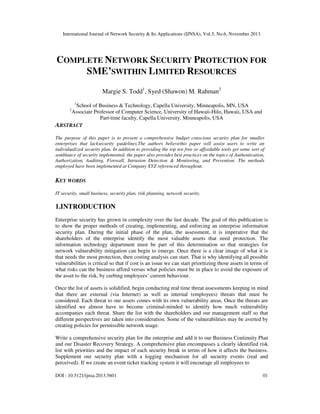 International Journal of Network Security & Its Applications (IJNSA), Vol.5, No.6, November 2013
DOI : 10.5121/ijnsa.2013.5601 01
COMPLETE NETWORK SECURITY PROTECTION FOR
SME’SWITHIN LIMITED RESOURCES
Margie S. Todd1
, Syed (Shawon) M. Rahman2
1
School of Business & Technology, Capella University, Minneapolis, MN, USA
2
Associate Professor of Computer Science, University of Hawaii-Hilo, Hawaii, USA and
Part-time faculty, Capella University, Minneapolis, USA
ABSTRACT
The purpose of this paper is to present a comprehensive budget conscious security plan for smaller
enterprises that lacksecurity guidelines.The authors believethis paper will assist users to write an
individualized security plan. In addition to providing the top ten free or affordable tools get some sort of
semblance of security implemented, the paper also provides best practices on the topics of Authentication,
Authorization, Auditing, Firewall, Intrusion Detection & Monitoring, and Prevention. The methods
employed have been implemented at Company XYZ referenced throughout.
KEY WORDS
IT security, small business, security plan, risk planning, network security.
1.INTRODUCTION
Enterprise security has grown in complexity over the last decade. The goal of this publication is
to show the proper methods of creating, implementing, and enforcing an enterprise information
security plan. During the initial phase of the plan, the assessment, it is imperative that the
shareholders of the enterprise identify the most valuable assets that need protection. The
information technology department must be part of this determination so that strategies for
network vulnerability mitigation can begin to emerge. Once there is a clear image of what it is
that needs the most protection, then costing analysis can start. That is why identifying all possible
vulnerabilities is critical so that if cost is an issue we can start prioritizing those assets in terms of
what risks can the business afford versus what policies must be in place to avoid the exposure of
the asset to the risk, by curbing employees’ current behaviour.
Once the list of assets is solidified, begin conducting real time threat assessments keeping in mind
that there are external (via Internet) as well as internal (employees) threats that must be
considered. Each threat to our assets comes with its own vulnerability areas. Once the threats are
identified we almost have to become criminal-minded to identify how much vulnerability
accompanies each threat. Share the list with the shareholders and our management staff so that
different perspectives are taken into consideration. Some of the vulnerabilities may be averted by
creating policies for permissible network usage.
Write a comprehensive security plan for the enterprise and add it to our Business Continuity Plan
and our Disaster Recovery Strategy. A comprehensive plan encompasses a clearly identified risk
list with priorities and the impact of each security break in terms of how it affects the business.
Supplement our security plan with a logging mechanism for all security events (real and
perceived). If we create an event ticket tracking system it will encourage all employees to
 