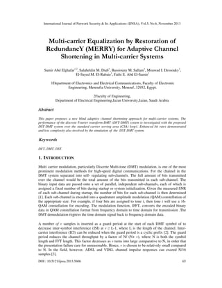 International Journal of Network Security & Its Applications (IJNSA), Vol.5, No.6, November 2013
DOI : 10.5121/ijnsa.2013.5606 65
Multi-carrier Equalization by Restoration of
RedundancY (MERRY) for Adaptive Channel
Shortening in Multi-carrier Systems
Samir Abd Elghafar1,2
, Salaheldin M. Diab1
, Bassiouny M. Sallam1
, Moawad I. Dessouky1
,
El-Sayed M. El-Rabaie1
, Fathi E. Abd El-Samie1
1Department of Electronics and Electrical Communications, Faculty of Electronic
Engineering, Menoufia University, Menouf, 32952, Egypt.
2Faculty of Engineering,
Department of Electrical Engineering,Jazan University,Jazan, Saudi Arabia
Abstract
This paper proposes a new blind adaptive channel shortening approach for multi-carrier systems. The
performance of the discrete Fourier transform-DMT (DFT-DMT) system is investigated with the proposed
DST-DMT system over the standard carrier serving area (CSA) loop1. Enhanced bit rates demonstrated
and less complexity also involved by the simulation of the DST-DMT system.
Keywords
DFT, DMT, DST.
1. INTRODUCTION
Multi carrier modulation, particularly Discrete Multi-tone (DMT) modulation, is one of the most
prominent modulation methods for high-speed digital communications. For the channel in the
DMT system separated into self- regulating sub-channels. The full amount of bits transmitted
over the channel would be the total amount of the bits transmitted in each sub-channel. The
binary input data are passed onto a set of parallel, independent sub-channels, each of which is
assigned a fixed number of bits during startup or system initialization. Given the measured SNR
of each sub-channel during startup, the number of bits for each sub-channel is then determined
[1]. Each sub-channel is encoded into a quadrature amplitude modulation (QAM) constellation of
the appropriate size. For example, if four bits are assigned to tone i, then tone i will use a 16-
QAM constellation for encoding. The modulation function, IFFT, converts the encoded binary
data in QAM constellation format from frequency domain to time domain for transmission .The
DMT demodulation regress the time domain signal back to frequency domain data.
A number of v samples is inserted as a guard period at the start of each DMT symbol of to
decrease inter-symbol interference (ISI) at v ≥ L-1, where L is the length of the channel. Inter-
carrier interference (ICI) can be reduced when the guard period is a cyclic prefix [2]. The guard
period reduces the channel throughput by a factor of N/ (N+ v), where N is both the symbol
length and FFT length. This factor decreases as v turns into large comparative to N, in order that
the presentation failure care for unreasonable. Hence, v is chosen to be relatively small compared
to N. In the field, however, ADSL and VDSL channel impulse responses can exceed N/16
samples [3].
 