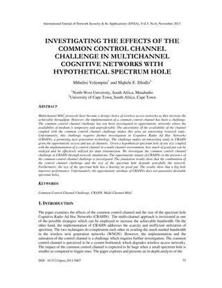 International Journal of Network Security & Its Applications (IJNSA), Vol.5, No.6, November 2013
DOI : 10.5121/ijnsa.2013.5607 75
INVESTIGATING THE EFFECTS OF THE
COMMON CONTROL CHANNEL
CHALLENGE IN MULTICHANNEL
COGNITIVE NETWORKS WITH
HYPOTHETICAL SPECTRUM HOLE
Mthulisi Velempini1
and Mqhele E. Dlodlo2
1
North-West University, South Africa, Mmabatho
2
University of Cape Town, South Africa, Cape Town
ABSTRACT
Multichannel MAC protocols have become a design choice of wireless access networks as they increase the
achievable throughput. However, the implementation of a common control channel has been a challenge.
The common control channel challenge has not been investigated in opportunistic networks where the
availability of medium is temporary and unpredictable. The uncertainty of the availability of the channel
coupled with the common control channel challenge makes this area an interesting research topic.
Unfortunately, this challenge requires further investigation in Cognitive Radio Ad Hoc Networks
(CRAHN), a promising next generation technology. The challenge makes an interesting study in CRAHN
given the opportunistic access and use of channels. Given a hypothetical spectrum hole of any size coupled
with the implementation of a control channel in a multi-channel environment, how much of good put can be
realized and be effectively utilized for data transmission. We investigate the common control channel
challenge in CRAHN through network simulations. The opportunistic nature of CRAHNs in the presence of
the common control channel challenge is investigated. The simulation results show that the combination of
the control channel challenge and the size of the spectrum hole degrade gracefully the network.
Furthermore, the size of the spectrum hole has a bearing on good put. The results show that a big hole
improves performance. Unfortunately, the opportunistic attribute of CRAHNs does not guarantee desirable
spectrum holes.
KEYWORDS
Common Control Channel Challenge, CRAHN, Multi-Channel MAC
1. INTRODUCTION
The paper examines the effects of the common control channel and the size of the spectrum hole
Cognitive Radio Ad Hoc Networks (CRAHN). The multi-channel approach is envisioned as one
of the possible strategies which can be employed to increase the achievable bandwidth. On the
other hand, the implementation of CRAHN addresses the scarcity and inefficient utilization of
spectrum. The two techniques do complement each other in availing the much needed bandwidth
in the wireless next generation networks (WNGN). However, the implementation and the
saturation of the control channel is a challenge which requires further investigation. The common
control channel is perceived to be a system bottleneck which degrades wireless access networks.
The impact of the common control channel is expected to be huge when a small spectrum hole is
smaller as compared to bigger ones. The paper explores and presents an in-depth analysis of the
 