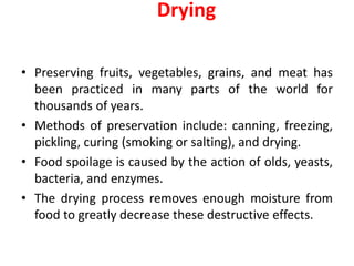 • Preserving fruits, vegetables, grains, and meat has
been practiced in many parts of the world for
thousands of years.
• Methods of preservation include: canning, freezing,
pickling, curing (smoking or salting), and drying.
• Food spoilage is caused by the action of olds, yeasts,
bacteria, and enzymes.
• The drying process removes enough moisture from
food to greatly decrease these destructive effects.
Drying
 