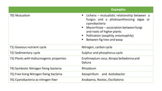 Examples
70) Mutualism § Lichens – mutualistic relationship between a
fungus and a photosynthesizing algae or
cyanobacteria
§ Mycorrhizae – association between fungi
and roots of higher plants
§ Pollination (zoophily, entomophily)
§ Between fig tree and wasp
71) Gaseous nutrient cycle Nitrogen, carbon cycle
72) Sedimentary cycle Sulphur and phosphorus cycle
73) Plants with Hallucinogenic properties Erythroxylum coca, Atropa belladonnaand
Datura
74) Symbiotic Nitrogen fixing bacteria Rhizobium
75) Free living Nitrogen fixing bacteria Azospirillum and Azotobacter
76) Cyanobacteria as nitrogen fixer Anabaena, Nostoc, Oscillatoria
 