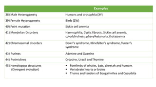 Examples
38) Male Heterogamety Humans and drosophila (XY)
39) Female Heterogamety Birds (ZW)
40) Point mutation Sickle cell anemia
41) Mendelian Disorders Haemophilia, Cystic fibrosis, Sickle cell anemia,
colorblindness, phenylketonuria, thalassemia
42) Chromosomal disorders Down’s syndrome, Klinefelter’s syndrome,Turner’s
syndrome
43) Purines Adenine and Guanine
44) Pyrimidines Cytosine, Uracil and Thymine
45) Homologous structures
(Divergent evolution)
§ Forelimbs of whales, bats, cheetah and humans
§ Vertebrate hearts or brains
§ Thorns and tenders of Bougainvillea and Cucurbita
 