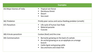 Examples
65) Major biomes of India § Tropical rain forest
§ Deciduous forest
§ Desert
§ Sea coast
66) Predation Prickly pear cactus and cactus feeding predator (amoth)
67) Parasitism § Life cycle of human liver fluke
§ Malarial parasite
§ Cuscuta
68) A brute parasitism Cuckoo (Koel) and the crow
69) Commensalism § Barnacles growing on the back of a whale
§ An orchid growing on as an epiphyte on amango
branch
§ Cattle Egret and grazing cattle
§ Sea anemone and clown fish
 