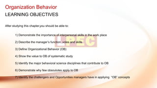 Organization Behavior
LEARNING OBJECTIVES
After studying this chapter,you should be able to:
1) Demonstrate the importance of interpersonal skills in the work place
2) Describe the manager’s function ,voles and skills
3) Define Organizational Behavior (OB)
4) Show the value to OB of systematic study
5) Identify the major behavioral science disciplines that contribute to OB
6) Demonstrate why few obsoulutes apply to OB
7) Identify the challengers and Opportunities managers have in appliying “OB” concepts
 