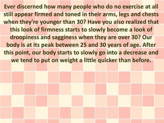 Ever discerned how many people who do no exercise at all
still appear firmed and toned in their arms, legs and chests
when they're younger than 30? Have you also realized that
   this look of firmness starts to slowly become a look of
   droopiness and sagginess when they are over 30? Our
 body is at its peak between 25 and 30 years of age. After
this point, our body starts to slowly go into a decrease and
    we tend to put on weight a little quicker than before.
 