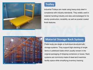 Trolley
Industrial Trolleys are made using heavy-duty steel in
compliance with industry standards. They widely used in
material handling industry and also acknowledged for its
sturdy construction, durability, as well as powder coated
finish features.
Material Storage Rack System
Pallet racks are single or multi-level structural bulk
storage systems. They support high stacking of single
items or palletized loads which usually remain in the
original packaging of shipping containers or boxes. Rack
systems are commonly made of steel and maximize
facility space while simplifying inventory tracking.
 