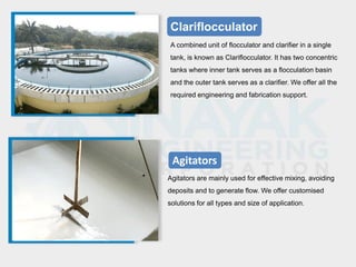 Clariflocculator
A combined unit of flocculator and clarifier in a single
tank, is known as Clariflocculator. It has two concentric
tanks where inner tank serves as a flocculation basin
and the outer tank serves as a clarifier. We offer all the
required engineering and fabrication support.
Agitators
Agitators are mainly used for effective mixing, avoiding
deposits and to generate flow. We offer customised
solutions for all types and size of application.
 