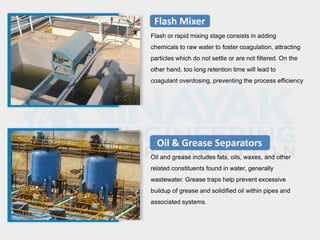 Flash Mixer
Flash or rapid mixing stage consists in adding
chemicals to raw water to foster coagulation, attracting
particles which do not settle or are not filtered. On the
other hand, too long retention time will lead to
coagulant overdosing, preventing the process efficiency
Oil & Grease Separators
Oil and grease includes fats, oils, waxes, and other
related constituents found in water, generally
wastewater. Grease traps help prevent excessive
buildup of grease and solidified oil within pipes and
associated systems.
 