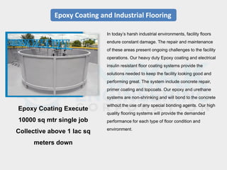 Epoxy Coating and Industrial Flooring
In today’s harsh industrial environments, facility floors
endure constant damage. The repair and maintenance
of these areas present ongoing challenges to the facility
operations. Our heavy duty Epoxy coating and electrical
insulin resistant floor coating systems provide the
solutions needed to keep the facility looking good and
performing great. The system include concrete repair,
primer coating and topcoats. Our epoxy and urethane
systems are non-shrinking and will bond to the concrete
without the use of any special bonding agents. Our high
quality flooring systems will provide the demanded
performance for each type of floor condition and
environment.
Epoxy Coating Execute
10000 sq mtr single job
Collective above 1 lac sq
meters down
 