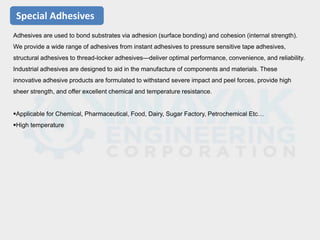 Special Adhesives
Adhesives are used to bond substrates via adhesion (surface bonding) and cohesion (internal strength).
We provide a wide range of adhesives from instant adhesives to pressure sensitive tape adhesives,
structural adhesives to thread-locker adhesives—deliver optimal performance, convenience, and reliability.
Industrial adhesives are designed to aid in the manufacture of components and materials. These
innovative adhesive products are formulated to withstand severe impact and peel forces, provide high
sheer strength, and offer excellent chemical and temperature resistance.
Applicable for Chemical, Pharmaceutical, Food, Dairy, Sugar Factory, Petrochemical Etc…
High temperature
 