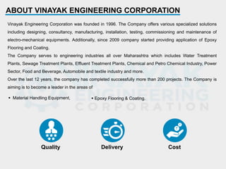 Quality Delivery Cost
ABOUT VINAYAK ENGINEERING CORPORATION
Vinayak Engineering Corporation was founded in 1996. The Company offers various specialized solutions
including designing, consultancy, manufacturing, installation, testing, commissioning and maintenance of
electro-mechanical equipments. Additionally, since 2009 company started providing application of Epoxy
Flooring and Coating.
The Company serves to engineering industries all over Maharashtra which includes Water Treatment
Plants, Sewage Treatment Plants, Effluent Treatment Plants, Chemical and Petro Chemical Industry, Power
Sector, Food and Beverage, Automobile and textile industry and more.
Over the last 12 years, the company has completed successfully more than 200 projects. The Company is
aiming is to become a leader in the areas of
 Material Handling Equipment,  Epoxy Flooring & Coating.
 
