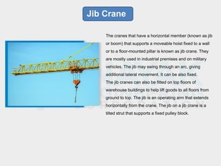 Jib Crane
The cranes that have a horizontal member (known as jib
or boom) that supports a moveable hoist fixed to a wall
or to a floor-mounted pillar is known as jib crane. They
are mostly used in industrial premises and on military
vehicles. The jib may swing through an arc, giving
additional lateral movement. It can be also fixed.
The jib cranes can also be fitted on top floors of
warehouse buildings to help lift goods to all floors from
ground to top. The jib is an operating arm that extends
horizontally from the crane. The jib on a jib crane is a
tilted strut that supports a fixed pulley block.
 
