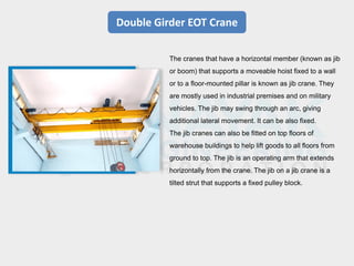 Double Girder EOT Crane
The cranes that have a horizontal member (known as jib
or boom) that supports a moveable hoist fixed to a wall
or to a floor-mounted pillar is known as jib crane. They
are mostly used in industrial premises and on military
vehicles. The jib may swing through an arc, giving
additional lateral movement. It can be also fixed.
The jib cranes can also be fitted on top floors of
warehouse buildings to help lift goods to all floors from
ground to top. The jib is an operating arm that extends
horizontally from the crane. The jib on a jib crane is a
tilted strut that supports a fixed pulley block.
 