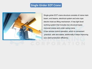 Single Girder EOT Crane
Single girder EOT crane structure consists of crane main
beam, end beams, electrical system and wire rope
electric hoist as lifting mechanism. It has light level
working system that includes two structural types
monorail cranes and under swing crane.
It has remote control operation, which is convenient
,practical, safe and stable, additionally it helps improving
your plant production efficiency.
 