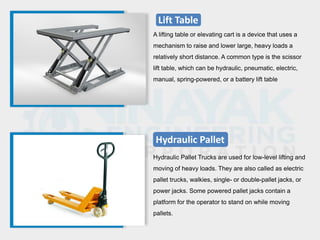 Lift Table
A lifting table or elevating cart is a device that uses a
mechanism to raise and lower large, heavy loads a
relatively short distance. A common type is the scissor
lift table, which can be hydraulic, pneumatic, electric,
manual, spring-powered, or a battery lift table
Hydraulic Pallet
Hydraulic Pallet Trucks are used for low-level lifting and
moving of heavy loads. They are also called as electric
pallet trucks, walkies, single- or double-pallet jacks, or
power jacks. Some powered pallet jacks contain a
platform for the operator to stand on while moving
pallets.
 