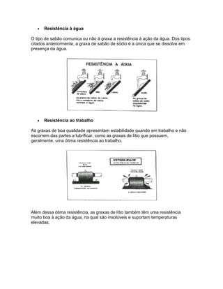 •   Resistência à água

O tipo de sabão comunica ou não à graxa a resistência à ação da água. Dos tipos
citados anteriormente, a graxa de sabão de sódio é a única que se dissolve em
presença da água.




   •   Resistência ao trabalho

As graxas de boa qualidade apresentam estabilidade quando em trabalho e não
escorrem das partes a lubrificar, como as graxas de lítio que possuem,
geralmente, uma ótima resistência ao trabalho.




Além dessa ótima resistência, as graxas de lítio também têm uma resistência
muito boa à ação da água, na qual são insolúveis e suportam temperaturas
elevadas.
 