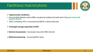 18/01/2023 AIIMS Rajkot 11
Factitious macrocytosis
 Hyperosmolar conditions
• Uncontrolled diabetes where RBCs are glucose loaded and swell when they are mixed with
isotonic diluent
• MCV is elevated, PCV is increased and MCHC is abnormally low.
 Prolonged storage especially in EDTA
Extreme leucocytosis – leucocytes may enter RBC channel
Methanol poisoning – increasing MCV value.
 