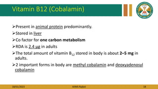 18/01/2023 AIIMS Rajkot 18
Vitamin B12 (Cobalamin)
Present in animal protein predominantly.
Stored in liver
Co factor for one carbon metabolism
RDA is 2.4 μg in adults
The total amount of vitamin B12 stored in body is about 2–5 mg in
adults.
2 important forms in body are methyl cobalamin and deoxyadenosyl
cobalamin
 