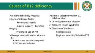 18/01/2023 AIIMS Rajkot 20
Causes of B12 deficiency
Dietary deficiency (Vegans)
Lack of intrinsic factor
Pernicious anemia
Gastric surgery – Bariatric
surgery
Prolonged use of PPI
Biologic competition for vitamin
B12
Small bowel bacterial overgrowth
Fish tapeworm disease
Familial selective vitamin B12
malabsorption
 Chronic pancreatic disease
 Zollinger-Ellison syndrome
 Diseases of the ileum
Ileal resection
Regional enteritis/ intestinal TB
 