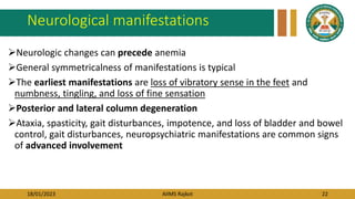 18/01/2023 AIIMS Rajkot 22
Neurological manifestations
Neurologic changes can precede anemia
General symmetricalness of manifestations is typical
The earliest manifestations are loss of vibratory sense in the feet and
numbness, tingling, and loss of fine sensation
Posterior and lateral column degeneration
Ataxia, spasticity, gait disturbances, impotence, and loss of bladder and bowel
control, gait disturbances, neuropsychiatric manifestations are common signs
of advanced involvement
 