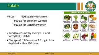 18/01/2023 AIIMS Rajkot 23
Folate
RDA - 400 μg daily for adults
600 μg for pregnant women
500 μg for lactating women
Food folate, mostly methylTHF and
formylTHF, is labile
Storage of Folate – upto 7.5 mg in liver,
depleted within 100 days
 
