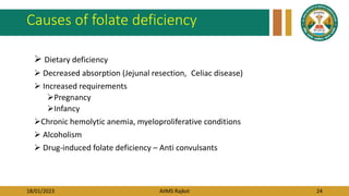 18/01/2023 AIIMS Rajkot 24
Causes of folate deficiency
 Dietary deficiency
 Decreased absorption (Jejunal resection, Celiac disease)
 Increased requirements
Pregnancy
Infancy
Chronic hemolytic anemia, myeloproliferative conditions
 Alcoholism
 Drug-induced folate deficiency – Anti convulsants
 