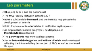18/01/2023 AIIMS Rajkot 27
Lab parameters
Hb values <7 or 8 g/dl are not unusual
The MCV usually between 110 and 130 fl
RDW is substantially increased, and the increase may precede the
development of anemia
Reticulocyte count is reduced due to ineffective erythropoiesis
As megaloblastic anemia progresses, neutropenia and
thrombocytopenia develop
The pancytopenia may mimic aplastic anemia
Serum lactate dehydrogenase and indirect bilirubin levels – elevated
reflecting the intramedullary destruction of RBCs as well as shortened
life span
 