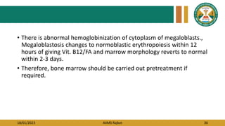 18/01/2023 AIIMS Rajkot 36
• There is abnormal hemoglobinization of cytoplasm of megaloblasts.,
Megaloblastosis changes to normoblastic erythropoiesis within 12
hours of giving Vit. B12/FA and marrow morphology reverts to normal
within 2-3 days.
• Therefore, bone marrow should be carried out pretreatment if
required.
 