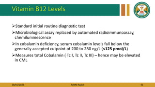 18/01/2023 AIIMS Rajkot 41
Vitamin B12 Levels
Standard initial routine diagnostic test
Microbiological assay replaced by automated radioimmunoassay,
chemiluminescence
In cobalamin deficiency, serum cobalamin levels fall below the
generally accepted cutpoint of 200 to 250 ng/L (<125 pmol/L)
Measures total Cobalamin ( Tc I, Tc II, Tc III) – hence may be elevated
in CML
 