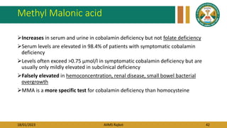 18/01/2023 AIIMS Rajkot 42
Methyl Malonic acid
Increases in serum and urine in cobalamin deficiency but not folate deficiency
Serum levels are elevated in 98.4% of patients with symptomatic cobalamin
deficiency
Levels often exceed >0.75 µmol/l in symptomatic cobalamin deficiency but are
usually only mildly elevated in subclinical deficiency
Falsely elevated in hemoconcentration, renal disease, small bowel bacterial
overgrowth
MMA is a more specific test for cobalamin deficiency than homocysteine
 