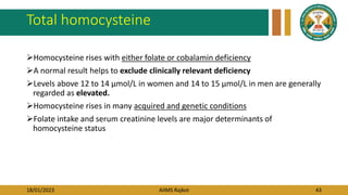 18/01/2023 AIIMS Rajkot 43
Total homocysteine
Homocysteine rises with either folate or cobalamin deficiency
A normal result helps to exclude clinically relevant deficiency
Levels above 12 to 14 μmol/L in women and 14 to 15 μmol/L in men are generally
regarded as elevated.
Homocysteine rises in many acquired and genetic conditions
Folate intake and serum creatinine levels are major determinants of
homocysteine status
 