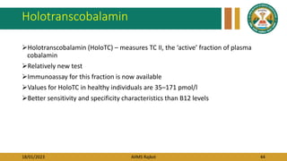 18/01/2023 AIIMS Rajkot 44
Holotranscobalamin
Holotranscobalamin (HoloTC) – measures TC II, the ‘active’ fraction of plasma
cobalamin
Relatively new test
Immunoassay for this fraction is now available
Values for HoloTC in healthy individuals are 35–171 pmol/l
Better sensitivity and specificity characteristics than B12 levels
 