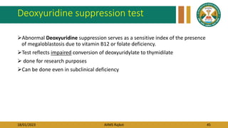 18/01/2023 AIIMS Rajkot 45
Deoxyuridine suppression test
Abnormal Deoxyuridine suppression serves as a sensitive index of the presence
of megaloblastosis due to vitamin B12 or folate deficiency.
Test reflects impaired conversion of deoxyuridylate to thymidilate
 done for research purposes
Can be done even in subclinical deficiency
 