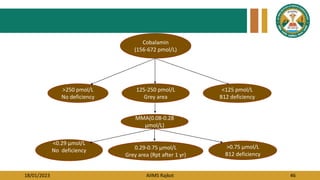 18/01/2023 AIIMS Rajkot 46
Cobalamin
(156-672 pmol/L)
>250 pmol/L
No deficiency
<125 pmol/L
B12 deficiency
125-250 pmol/L
Grey area
0.29-0.75 µmol/L
Grey area (Rpt after 1 yr)
<0.29 µmol/L
No deficiency
>0.75 µmol/L
B12 deficiency
MMA(0.08-0.28
µmol/L)
 