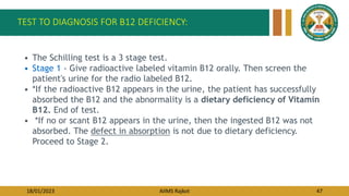 18/01/2023 AIIMS Rajkot 47
TEST TO DIAGNOSIS FOR B12 DEFICIENCY:
• The Schilling test is a 3 stage test.
• Stage 1 - Give radioactive labeled vitamin B12 orally. Then screen the
patient's urine for the radio labeled B12.
• *If the radioactive B12 appears in the urine, the patient has successfully
absorbed the B12 and the abnormality is a dietary deficiency of Vitamin
B12. End of test.
• *If no or scant B12 appears in the urine, then the ingested B12 was not
absorbed. The defect in absorption is not due to dietary deficiency.
Proceed to Stage 2.
 