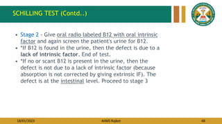 18/01/2023 AIIMS Rajkot 48
• Stage 2 - Give oral radio labeled B12 with oral intrinsic
factor and again screen the patient's urine for B12.
• *If B12 is found in the urine, then the defect is due to a
lack of intrinsic factor. End of test.
• *If no or scant B12 is present in the urine, then the
defect is not due to a lack of intrinsic factor (because
absorption is not corrected by giving extrinsic IF). The
defect is at the intestinal level. Proceed to stage 3
SCHILLING TEST (Contd..)
 