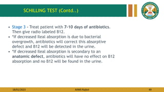 18/01/2023 AIIMS Rajkot 49
• Stage 3 - Treat patient with 7-10 days of antibiotics.
Then give radio labeled B12.
• *If decreased Ileal absorption is due to bacterial
overgrowth, antibiotics will correct this absorptive
defect and B12 will be detected in the urine.
• *If decreased Ileal absorption is secondary to an
anatomic defect, antibiotics will have no effect on B12
absorption and no B12 will be found in the urine.
SCHILLING TEST (Contd..)
 