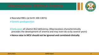 18/01/2023 AIIMS Rajkot 5
Macrocytosis Without Anemia
Neonatal RBCs (at birth 100-130 fL)
Genetic predisposition
Early cases of vitamin B12 deficiency. (Macrocytosis characteristically
precedes the development of anemia and may even do so by several years)
Hence raise in MCV should not be ignored and correlated clinically
 