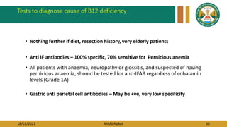 18/01/2023 AIIMS Rajkot 50
Tests to diagnose cause of B12 deficiency
• Nothing further if diet, resection history, very elderly patients
• Anti IF antibodies – 100% specific, 70% sensitive for Pernicious anemia
• All patients with anaemia, neuropathy or glossitis, and suspected of having
pernicious anaemia, should be tested for anti-IFAB regardless of cobalamin
levels (Grade 1A)
• Gastric anti parietal cell antibodies – May be +ve, very low specificity
 